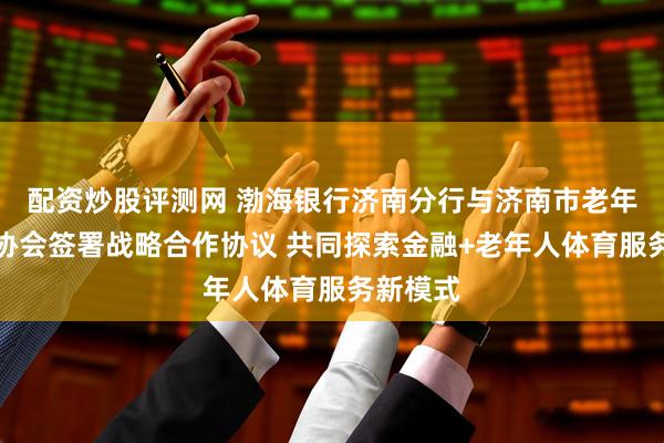 配资炒股评测网 渤海银行济南分行与济南市老年人体育协会签署战略合作协议 共同探索金融+老年人体育服务新模式