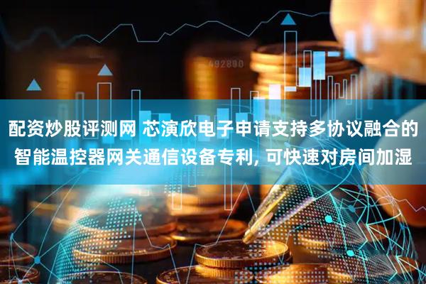 配资炒股评测网 芯演欣电子申请支持多协议融合的智能温控器网关通信设备专利, 可快速对房间加湿