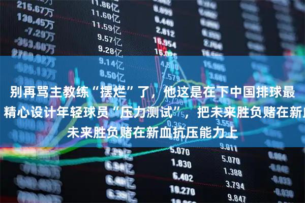 别再骂主教练“摆烂”了，他这是在下中国排球最大的一盘棋，精心设计年轻球员“压力测试”，把未来胜负赌在新血抗压能力上