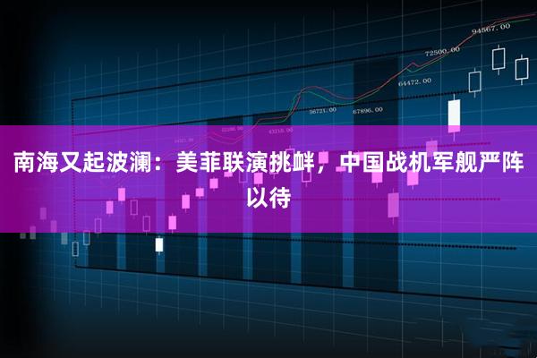 南海又起波澜：美菲联演挑衅，中国战机军舰严阵以待