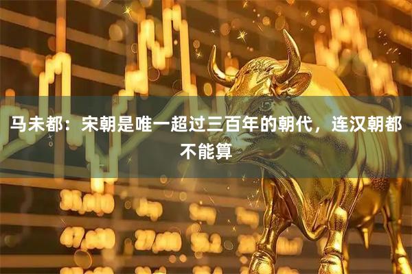 马未都:宋朝是唯一超过三百年的朝代,连汉朝都不能算