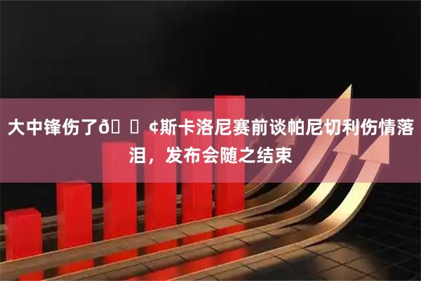 大中锋伤了😢斯卡洛尼赛前谈帕尼切利伤情落泪，发布会随之结束