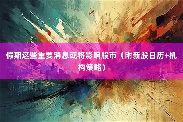 假期这些重要消息或将影响股市（附新股日历+机构策略）